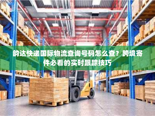 韵达快递国际物流查询号码怎么查？跨境寄件必看的实时跟踪技巧