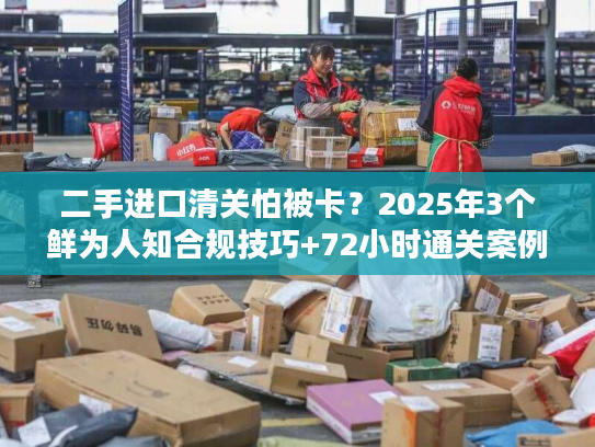 二手进口清关怕被卡?2025年3个鲜为人知合规技巧+72小时通关案例拆解 二手进口清关怕被卡?2025年3个鲜为人知合规技巧+72小时通关案例拆解