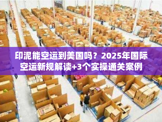 印泥能空运到美国吗?2025年国际空运新规解读+3个实操通关案例 印泥能空运到美国吗?2025年国际空运新规解读+3个实操通关案例