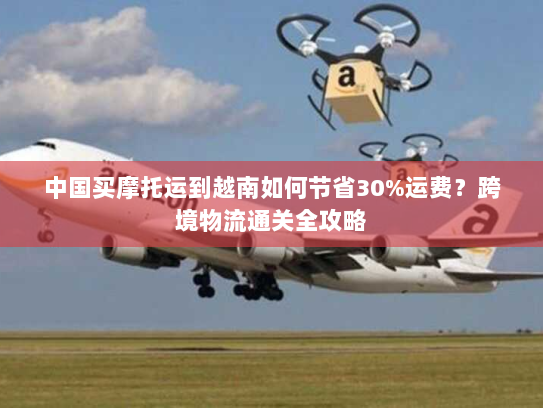 中国买摩托运到越南如何节省30%运费？跨境物流通关全攻略