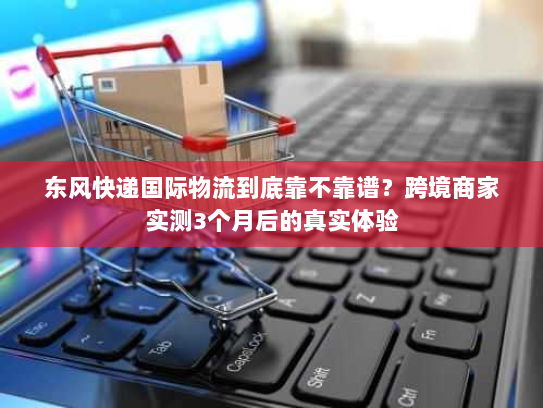 东风快递国际物流到底靠不靠谱？跨境商家实测3个月后的真实体验