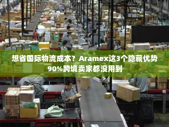 想省国际物流成本？Aramex这3个隐藏优势90%跨境卖家都没用到