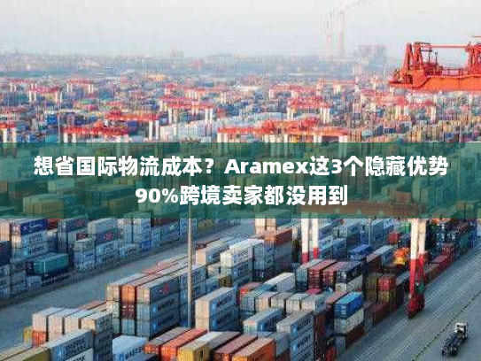 想省国际物流成本？Aramex这3个隐藏优势90%跨境卖家都没用到