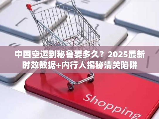 中国空运到秘鲁要多久？2025最新时效数据+内行人揭秘清关陷阱