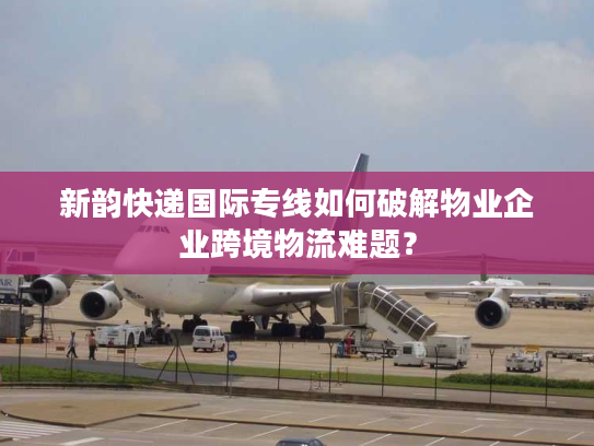 新韵快递国际专线如何破解物业企业跨境物流难题？