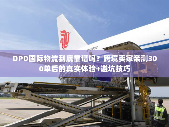 DPD国际物流到底靠谱吗？跨境卖家亲测300单后的真实体验+避坑技巧