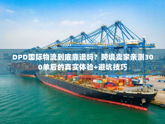 DPD国际物流到底靠谱吗？跨境卖家亲测300单后的真实体验+避坑技巧
