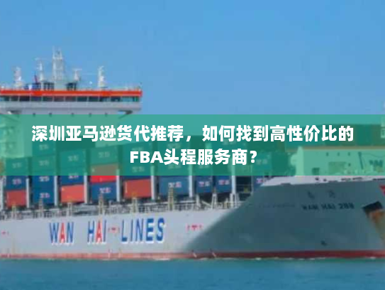 深圳亚马逊货代推荐,如何找到高性价比的FBA头程服务商? 深圳亚马逊货代推荐,如何找到高性价比的FBA头程服务商?