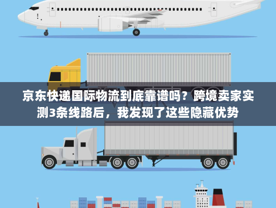 京东快递国际物流到底靠谱吗？跨境卖家实测3条线路后，我发现了这些隐藏优势