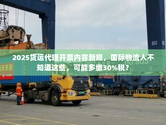 2025货运代理开票内容新规，国际物流人不知道这些，可能多缴30%税？