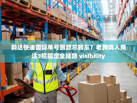 韵达快递国际单号跟踪总翻车？老跨境人用这3招搞定全链路 visibility