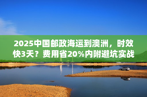 2025中国邮政海运到澳洲，时效快3天？费用省20%内附避坑实战案例