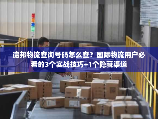 德邦物流查询号码怎么查？国际物流用户必看的3个实战技巧+1个隐藏渠道