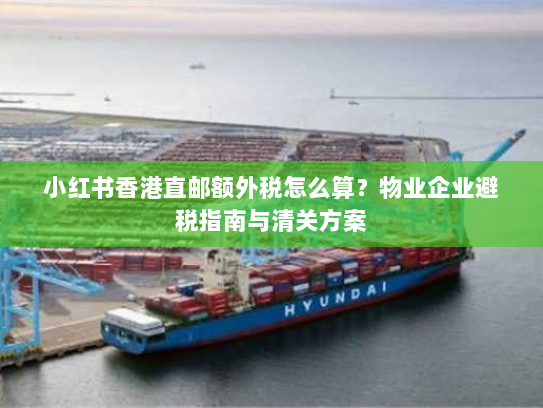 小红书香港直邮额外税怎么算?物业企业避税指南与清关方案 小红书香港直邮额外税怎么算?物业企业避税指南与清关方案