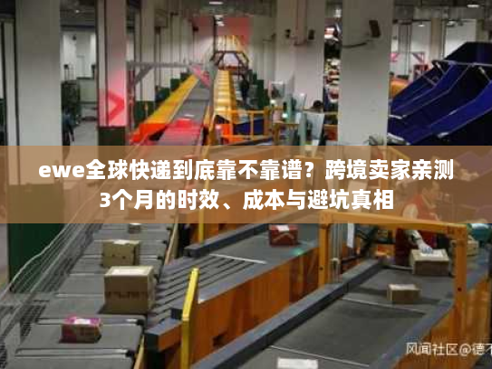 ewe全球快递到底靠不靠谱？跨境卖家亲测3个月的时效、成本与避坑真相