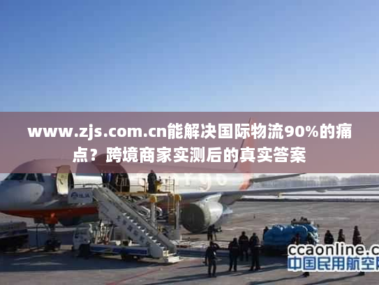 www.zjs.com.cn能解决国际物流90%的痛点？跨境商家实测后的真实答案