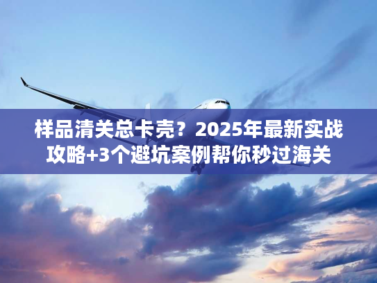 样品清关总卡壳？2025年最新实战攻略+3个避坑案例帮你秒过海关