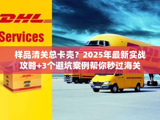 样品清关总卡壳？2025年最新实战攻略+3个避坑案例帮你秒过海关