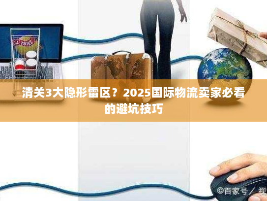 清关3大隐形雷区？2025国际物流卖家必看的避坑技巧