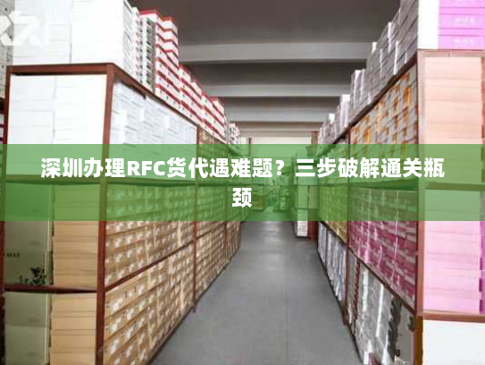 深圳办理RFC货代遇难题?三步破解通关瓶颈 深圳办理RFC货代遇难题?三步破解通关瓶颈