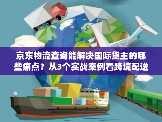 京东物流查询能解决国际货主的哪些痛点？从3个实战案例看跨境配送真相