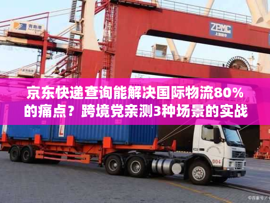 京东快递查询能解决国际物流80%的痛点？跨境党亲测3种场景的实战答案