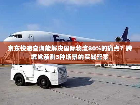 京东快递查询能解决国际物流80%的痛点？跨境党亲测3种场景的实战答案