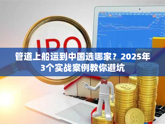 管道上船运到中国选哪家？2025年3个实战案例教你避坑
