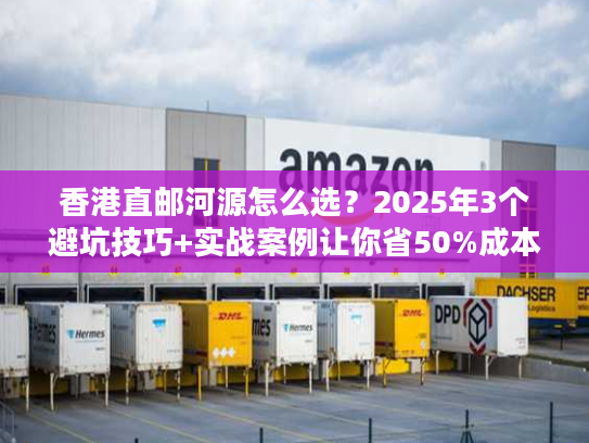 香港直邮河源怎么选？2025年3个避坑技巧+实战案例让你省50%成本