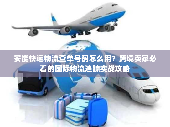 安能快运物流查单号码怎么用？跨境卖家必看的国际物流追踪实战攻略