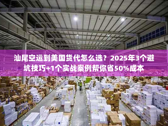 汕尾空运到美国货代怎么选？2025年3个避坑技巧+1个实战案例帮你省50%成本