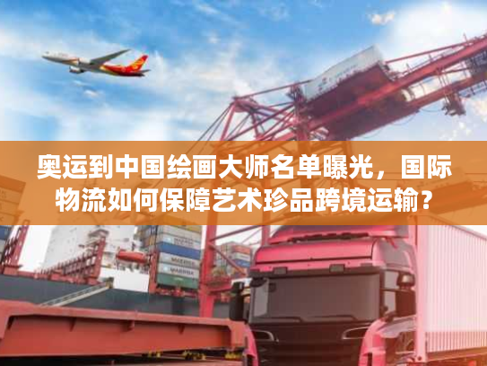 奥运到中国绘画大师名单曝光，国际物流如何保障艺术珍品跨境运输？