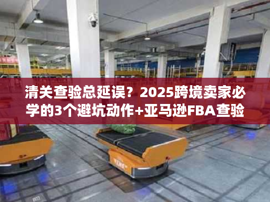 清关查验总延误？2025跨境卖家必学的3个避坑动作+亚马逊FBA查验实战方案