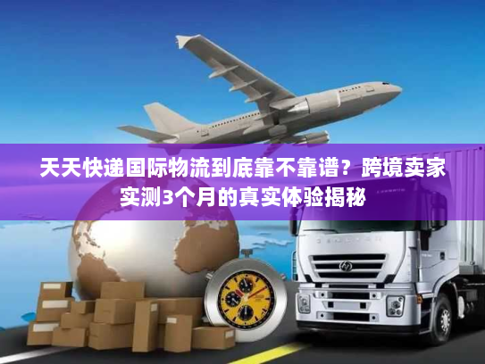 天天快递国际物流到底靠不靠谱？跨境卖家实测3个月的真实体验揭秘