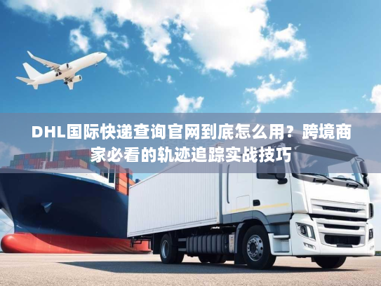 DHL国际快递查询官网到底怎么用？跨境商家必看的轨迹追踪实战技巧