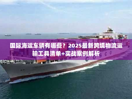 国际海运车辆有哪些？2025最新跨境物流运输工具清单+实战案例解析