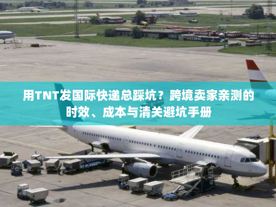 用TNT发国际快递总踩坑？跨境卖家亲测的时效、成本与清关避坑手册