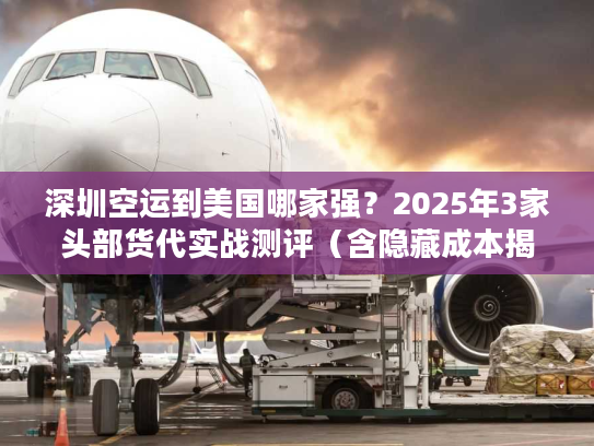 深圳空运到美国哪家强？2025年3家头部货代实战测评（含隐藏成本揭秘）