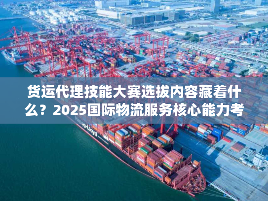 货运代理技能大赛选拔内容藏着什么？2025国际物流服务核心能力考核全曝光