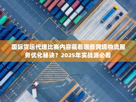 国际货运代理比赛内容藏着哪些跨境物流服务优化秘诀？2025年实战派必看