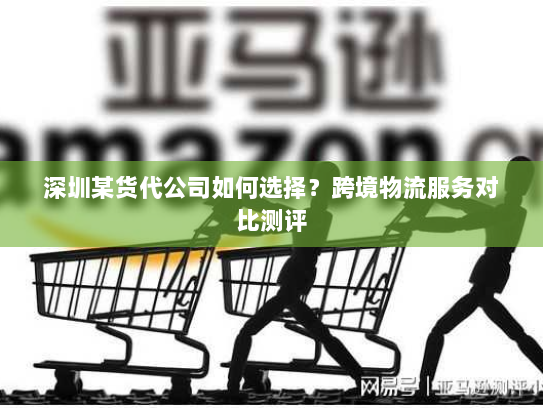 深圳某货代公司如何选择?跨境物流服务对比测评 深圳某货代公司如何选择?跨境物流服务对比测评