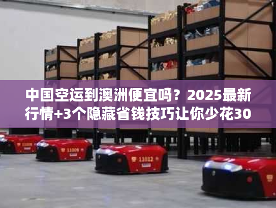 中国空运到澳洲便宜吗？2025最新行情+3个隐藏省钱技巧让你少花30%