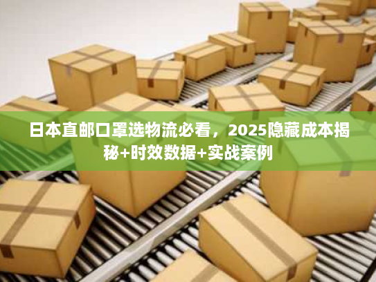 日本直邮口罩选物流必看，2025隐藏成本揭秘+时效数据+实战案例