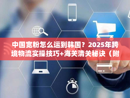 中国宽粉怎么运到韩国？2025年跨境物流实操技巧+海关清关秘诀（附独家时效数据）