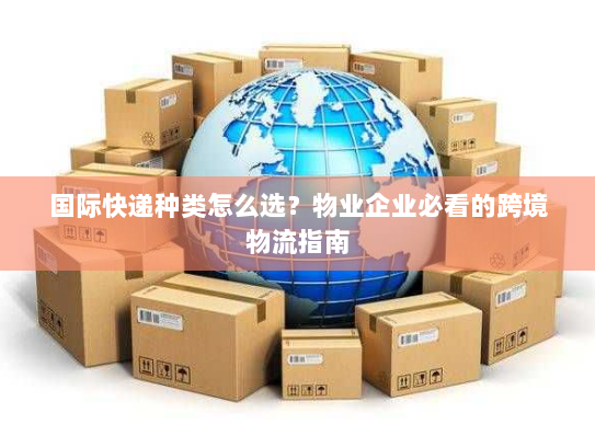 国际快递种类怎么选？物业企业必看的跨境物流指南