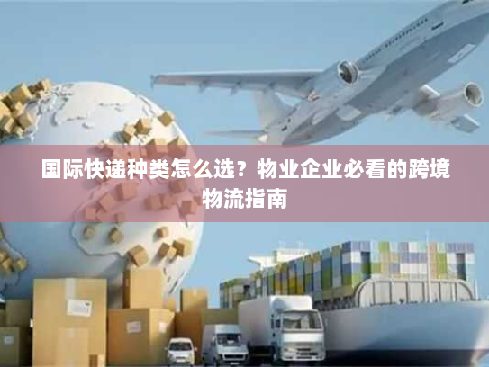 国际快递种类怎么选？物业企业必看的跨境物流指南