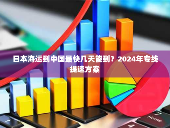 日本海运到中国最快几天能到?2024年专线提速方案 日本海运到中国最快几天能到?2024年专线提速方案