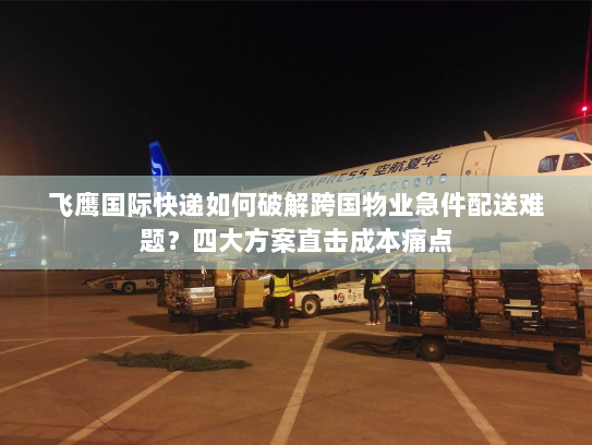 飞鹰国际快递如何破解跨国物业急件配送难题?四大方案直击成本痛点 飞鹰国际快递如何破解跨国物业急件配送难题?四大方案直击成本痛点