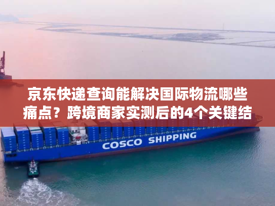 京东快递查询能解决国际物流哪些痛点？跨境商家实测后的4个关键结论