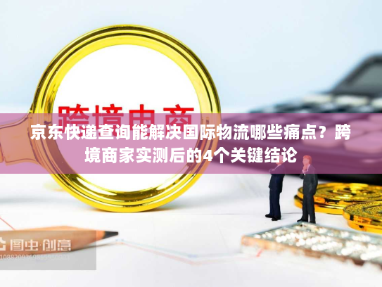 京东快递查询能解决国际物流哪些痛点？跨境商家实测后的4个关键结论